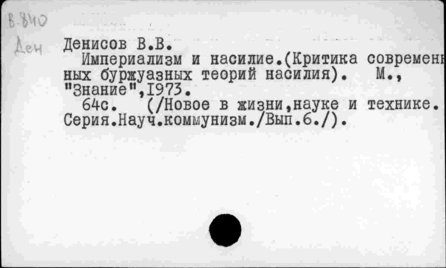 ﻿Денисов В.В.
Империализм и насилие.(Критика современ! ных буржуазных теорий насилия). М., “Знание”,1973.
64с. (/Новое в жизни,науке и технике. Серия.Науч.коммунизм./Вып.6./).